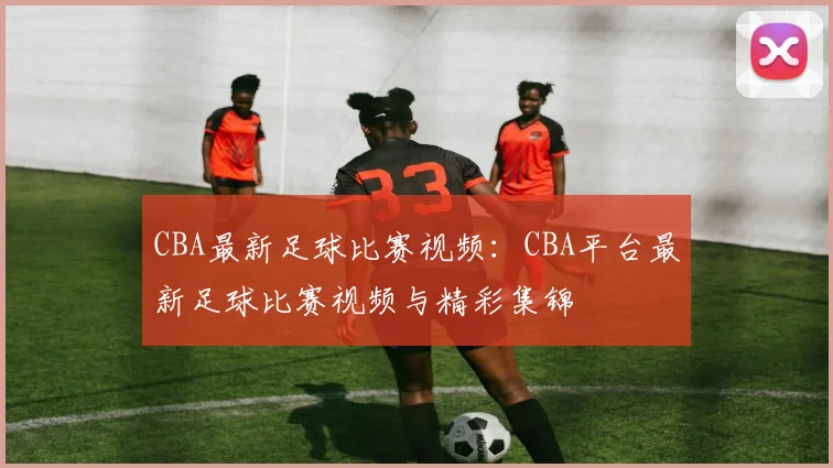 CBA最新足球比赛视频：CBA平台最新足球比赛视频与精彩集锦