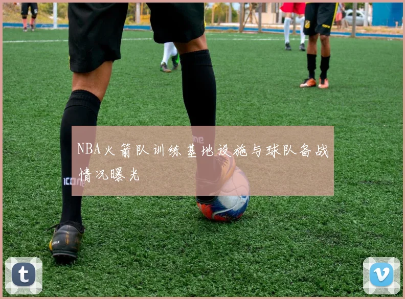 NBA火箭队训练基地设施与球队备战情况曝光