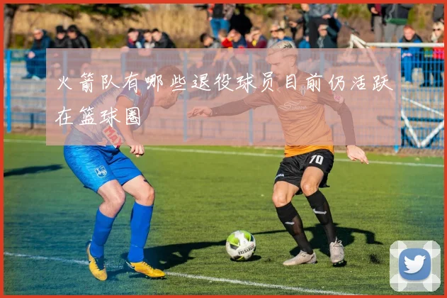 火箭队有哪些退役球员目前仍活跃在篮球圈