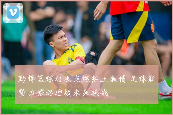 黔锋篮球对决点燃热土激情 足球新势力崛起迎战未来挑战